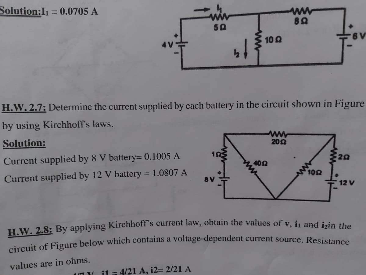 circuit of Figure below which contains a voltage-dependent current source. Resistance
Solution:I1 = 0.0705 A
%3D
ww
50
10 Q
H.W. 2.7: Determine the current supplied by each battery in the circuit shown in Figure
by using Kirchhoff's laws.
ww
202
Solution:
20
Current supplied by 8 V battery= 0.1005 A
402
102
Current supplied by 12 V battery = 1.0807 A
8V
12 V
H.W. 2.8: By applying Kirchhoff's current law, obtain the values of y, is and iein
values are in ohms.
il- 4/21 A, i23 2/21 A
