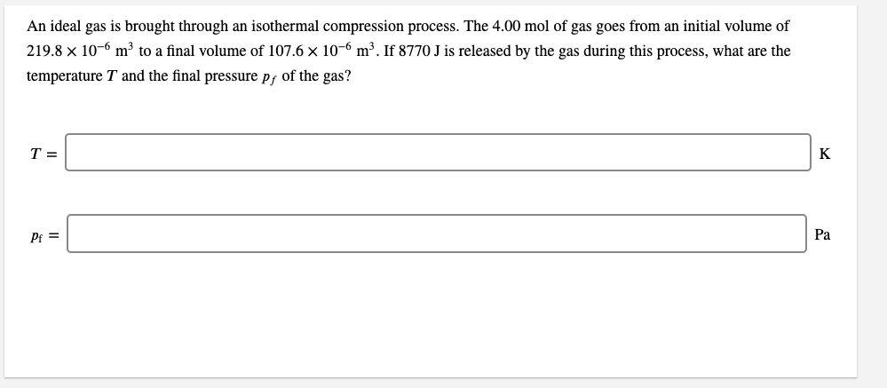 An ideal gas is brought through an isothermal compression process. The 4.00 mol of gas goes from an initial volume of
219.8 × 10-6 m³ to a final volume of 107.6 x 10-6 m³. If 8770 J is released by the gas during this process, what are the
temperature T and the final pressure pf of the gas?
T =
K
Pf =
Pa
