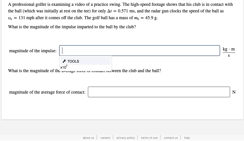 A professional golfer is examining a video of a practice swing. The high-speed footage shows that his club is in contact with
the ball (which was initially at rest on the tee) for only At = 0.571 ms, and the radar gun clocks the speed of the ball as
Up = 131 mph after it comes off the club. The golf ball has a mass of m, = 45.9 g.
What is the magnitude of the impulse imparted to the ball by the club?
magnitude of the impulse:|
kg · m
E TOOLS
x10
What is the magnitude of tht uvorugu 1vrvt VI CUnuut utween the club and the ball?
magnitude of the average force of contact:
about us
privacy policy terms of use
contact us
help
careers
