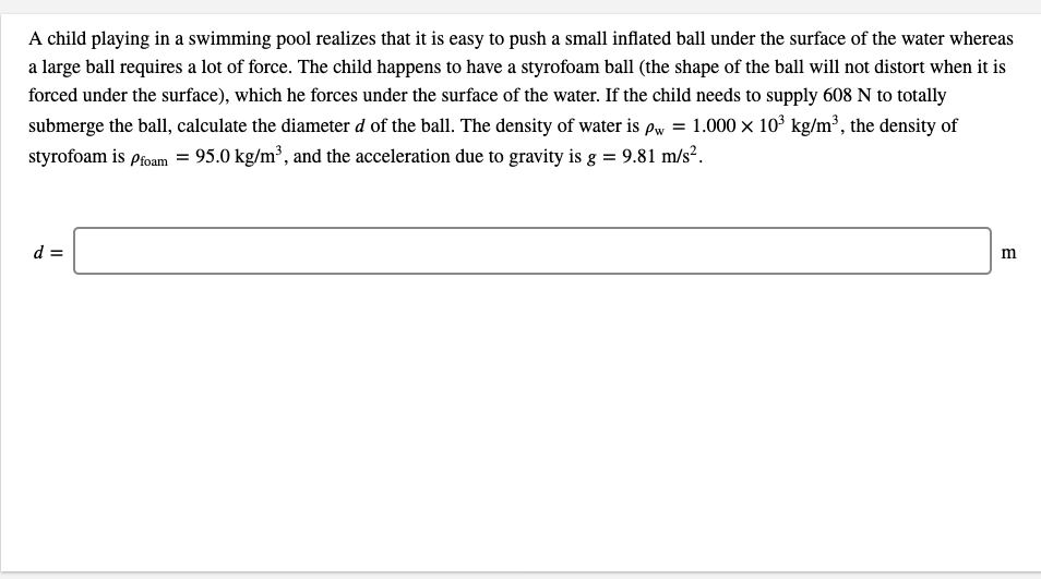A child playing in a swimming pool realizes that it is easy to push a small inflated ball under the surface of the water whereas
a large ball requires a lot of force. The child happens to have a styrofoam ball (the shape of the ball will not distort when it is
forced under the surface), which he forces under the surface of the water. If the child needs to supply 608 N to totally
submerge the ball, calculate the diameter d of the ball. The density of water is pw = 1.000 x 10° kg/m³, the density of
styrofoam is Pfoam = 95.0 kg/m³, and the acceleration due to gravity is g = 9.81 m/s².
d =
