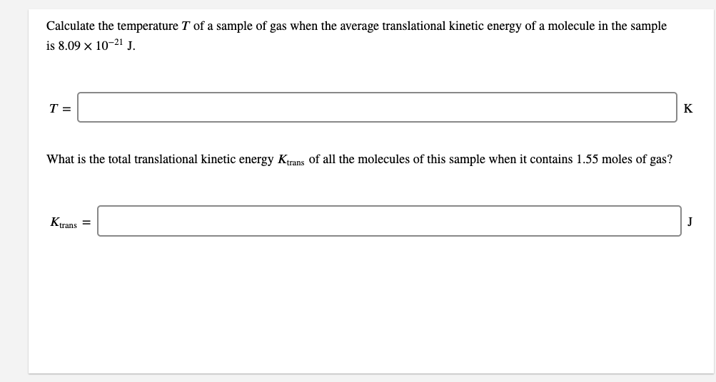 Calculate the temperature T of a sample of gas when the average translational kinetic energy of a molecule in the sample
is 8.09 x 10-21 J.
T =
K
What is the total translational kinetic energy Krans of all the molecules of this sample when it contains 1.55 moles of gas?
Ktrans =
J
