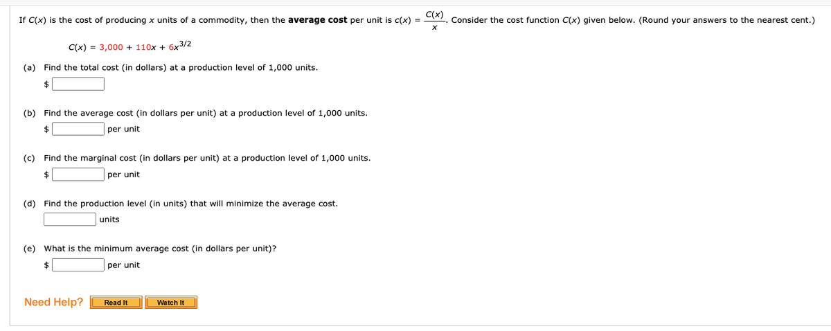 If C(x) is the cost of producing x units of a commodity, then the average cost per unit is c(x) = CA). Consider the cost function C(x) given below. (Round your answers to the nearest cent.)
C(x) = 3,000 + 110x + 6x3/2
(a) Find the total cost (in dollars) at a production level of 1,000 units.
(b) Find the average cost (in dollars per unit) at a production level of 1,000 units.
$
per unit
(c) Find the marginal cost (in dollars per unit) at a production level of 1,000 units.
$
per unit
(d) Find the production level (in units) that will minimize the average cost.
units
(e) What is the minimum average cost (in dollars per unit)?
$
per unit
Need Help?
Read It
Watch It
