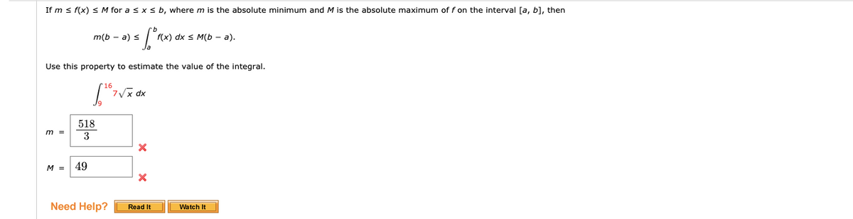 If m s f(x) S M for a s x s b, where m is the absolute minimum and M is the absolute maximum of f on the interval [a, b], then
m(b - a) s
f(x) dx s M(Ь - а).
Use this property to estimate the value of the integral.
dx
518
m =
M =
49
Need Help?
Read It
Watch It
