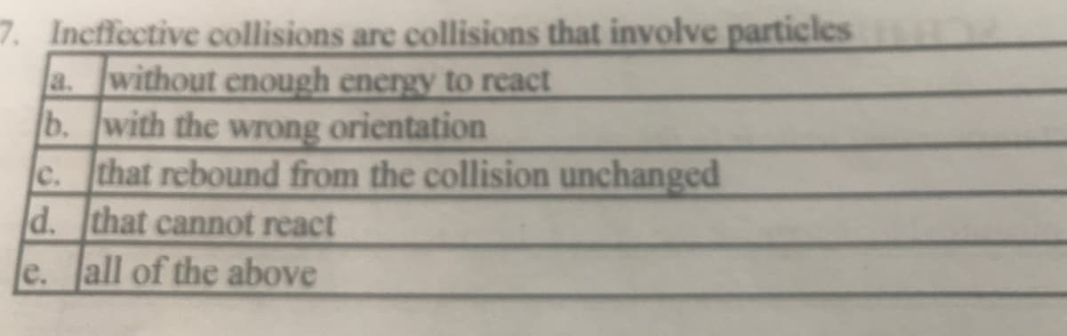 7. Incffective collisions are collisions that involve particles
a. without enough energy to react
b. with the wrong orientation
c. that rebound from the collision unchanged
d. that cannot react
e. all of the above
