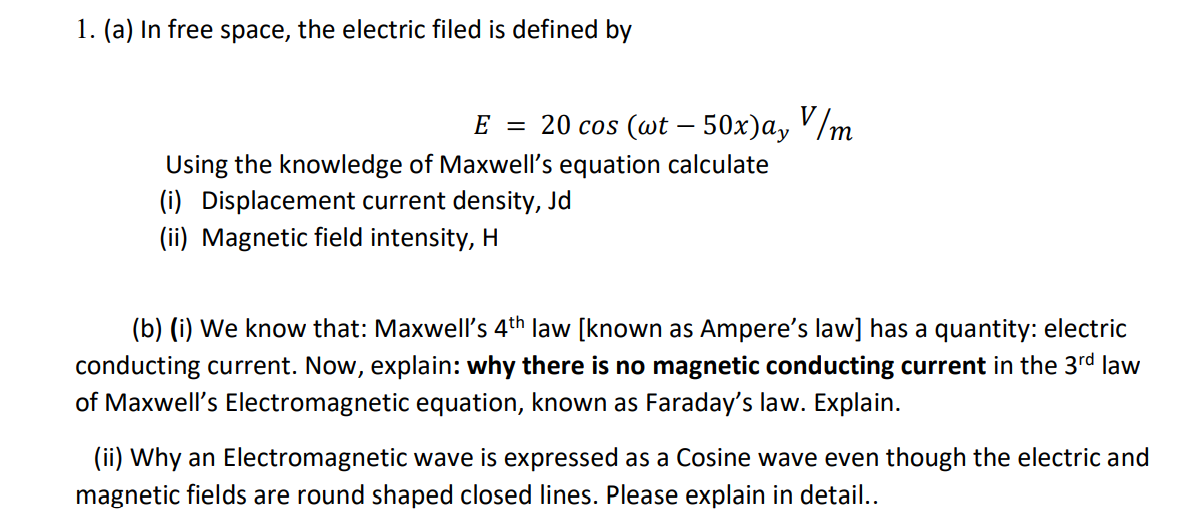 1. (a) In free space, the electric filed is defined by
E = 20 cos (wt – 50x)a, '/m
Using the knowledge of Maxwell's equation calculate
(i) Displacement current density, Jd
(ii) Magnetic field intensity, H
