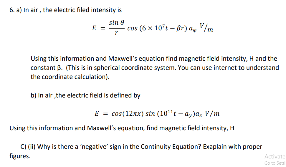 6. a) In air , the electric filed intensity is
sin 0
E =
cos (6 × 107t – Br) a, V/m
Using this information and Maxwell's equation find magnetic field intensity, H and the
constant B. (This is in spherical coordinate system. You can use internet to understand
the coordinate calculation).
