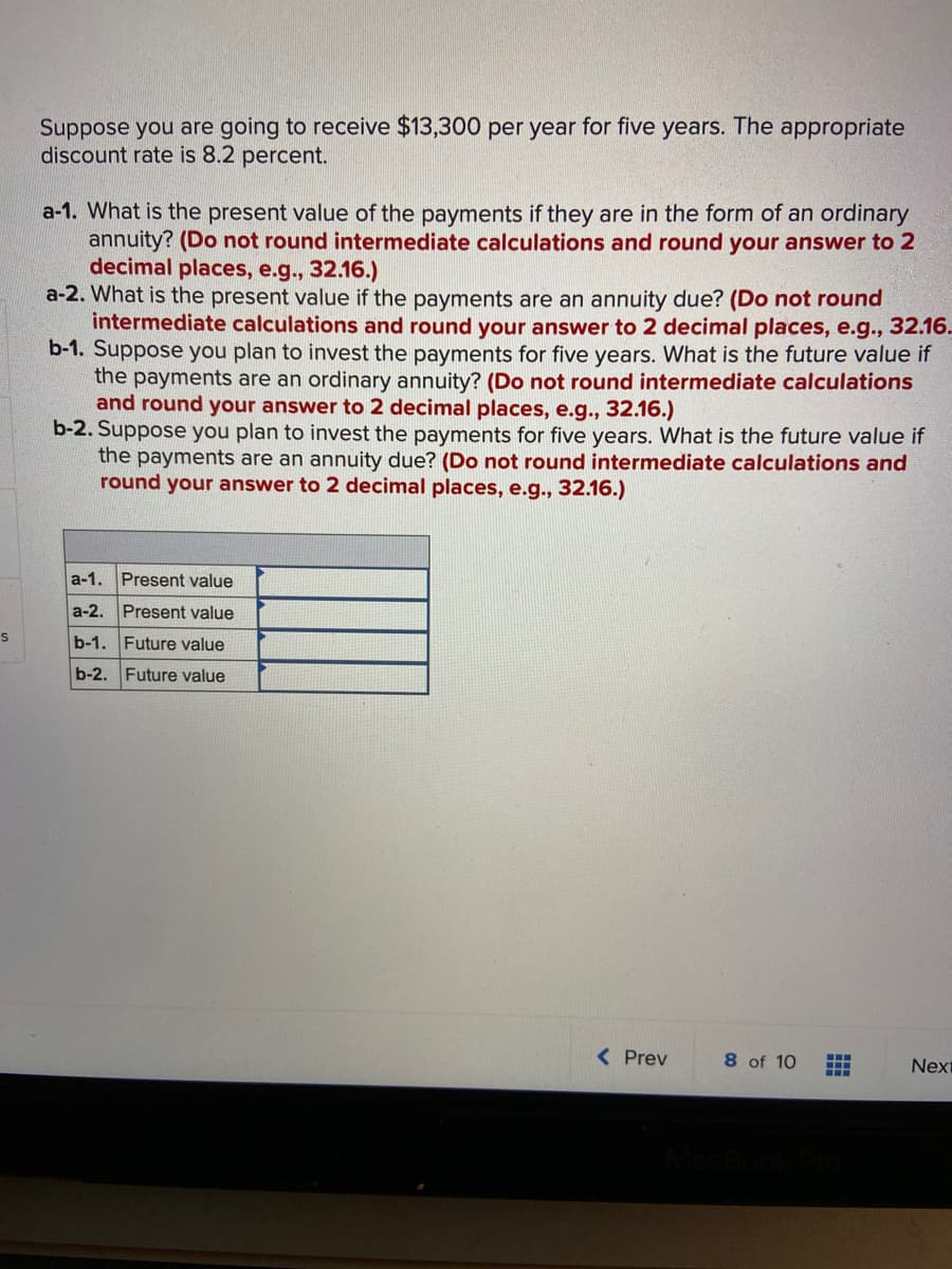 Suppose you are going to receive $13,300 per year for five years. The appropriate
discount rate is 8.2 percent.
a-1. What is the present value of the payments if they are in the form of an ordinary
annuity? (Do not round intermediate calculations and round your answer to 2
decimal places, e.g., 32.16.)
a-2. What is the present value if the payments are an annuity due? (Do not round
intermediate calculations and round your answer to 2 decimal places, e.g., 32.16.
b-1. Suppose you plan to invest the payments for five years. What is the future value if
the payments are an ordinary annuity? (Do not round intermediate calculations
and round your answer to 2 decimal places, e.g., 32.16.)
b-2. Suppose you plan to invest the payments for five years. What is the future value if
the payments are an annuity due? (Do not round intermediate calculations and
round your answer to 2 decimal places, e.g.,
16.)
a-1. Present value
a-2. Present value
b-1. Future value
b-2. Future value
< Prev
8 of 10
Next
