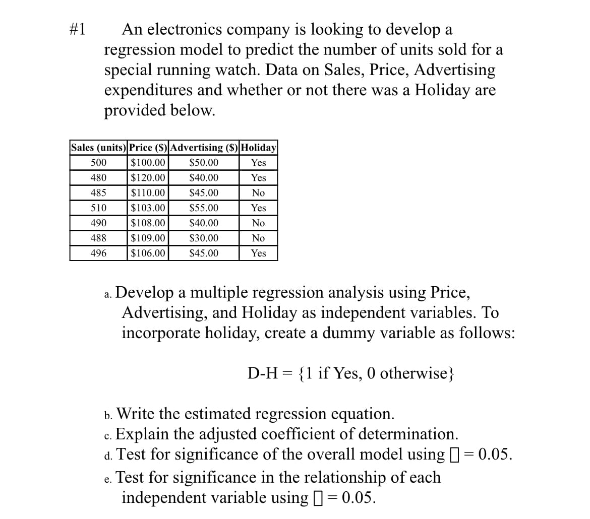 An electronics company is looking to develop a
regression model to predict the number of units sold for a
special running watch. Data on Sales, Price, Advertising
expenditures and whether or not there was a Holiday are
provided below.
#1
Sales (units) Price ($) Advertising ($) Holiday
500
$100.00
$50.00
Yes
480
$120.00
$40.00
Yes
485
$110.00
$45.00
No
510
$103.00
$55.00
Yes
490
$108.00
$40.00
No
488
$109.00
$30.00
No
496
$106.00
$45.00
Yes
Develop a multiple regression analysis using Price,
Advertising, and Holiday as independent variables. To
incorporate holiday, create a dummy variable as follows:
а.
D-H = {1 if Yes, 0 otherwise}
b. Write the estimated regression equation.
Explain the adjusted coefficient of determination.
d. Test for significance of the overall model using = 0.05.
. Test for significance in the relationship of each
independent variable using = 0.05.
с.
||
