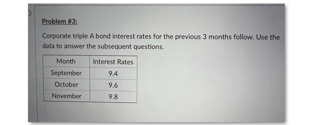 Problem #3:
Corporate triple A bond interest rates for the previous 3 months follow. Use the
data to answer the subsequent questions.
Month
Interest Rates
September
9.4
October
9.6
November
9.8
