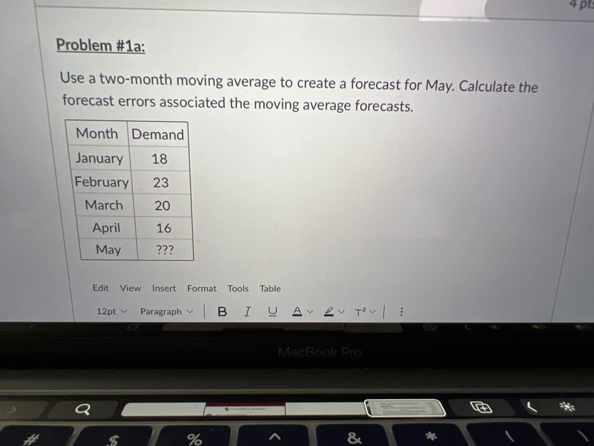 4 pts
Problem #1a:
Use a two-month moving average to create a forecast for May. Calculate the
forecast errors associated the moving average forecasts.
Month Demand
January
18
February
23
March
20
April
16
May
???
Edit
View
Insert
Format
Tools Table
| в I U
12pt v
Paragraph v
MacBook Pro
&
