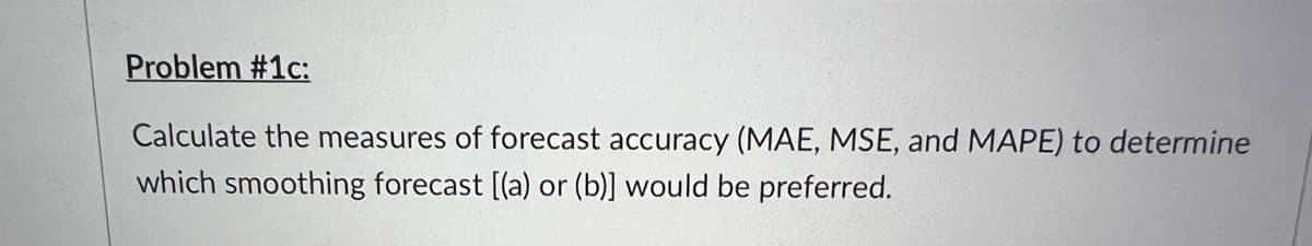Problem #1c:
Calculate the measures of forecast accuracy (MAE, MSE, and MAPE) to determine
which smoothing forecast [(a) or (b)] would be preferred.
