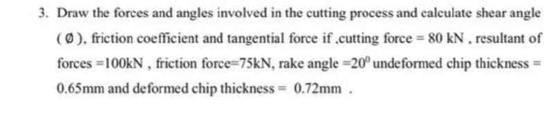 3. Draw the forces and angles involved in the cutting process and calculate shear angle
(0), friction coefficient and tangential force if .cutting force 80 kN, resultant of
forces 100KN, friction force-75KN, rake angle =20° undeformed chip thickness
%3D
0.65mm and deformed chip thickness 0.72mm.
%3D
