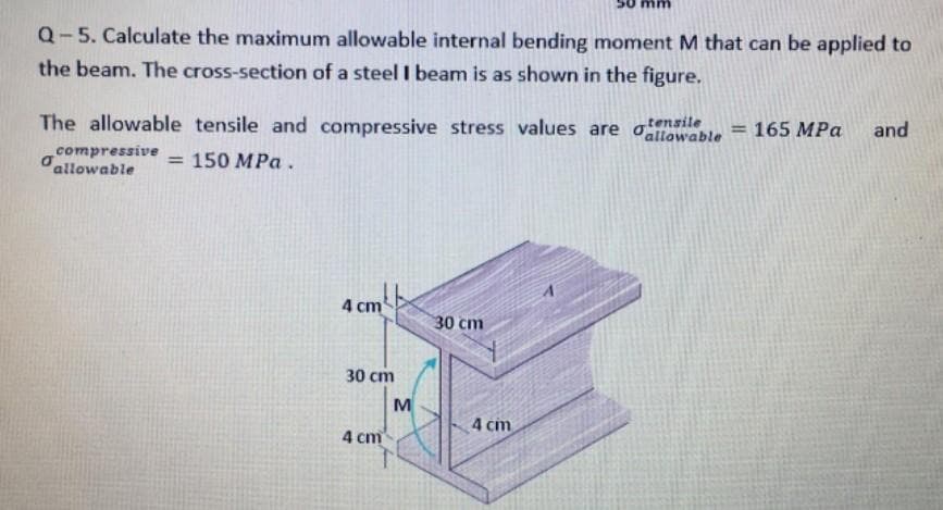 Q-5. Calculate the maximum allowable internal bending moment M that can be applied to
the beam. The cross-section of a steel I beam is as shown in the figure.
The allowable tensile and compressive stress values are oallowable
tensile
=165 MPa
and
%3D
compressive
dallowable
= 150 MPa .
4 cm
30 cm
30 cm
M
4 cm
4 cm
