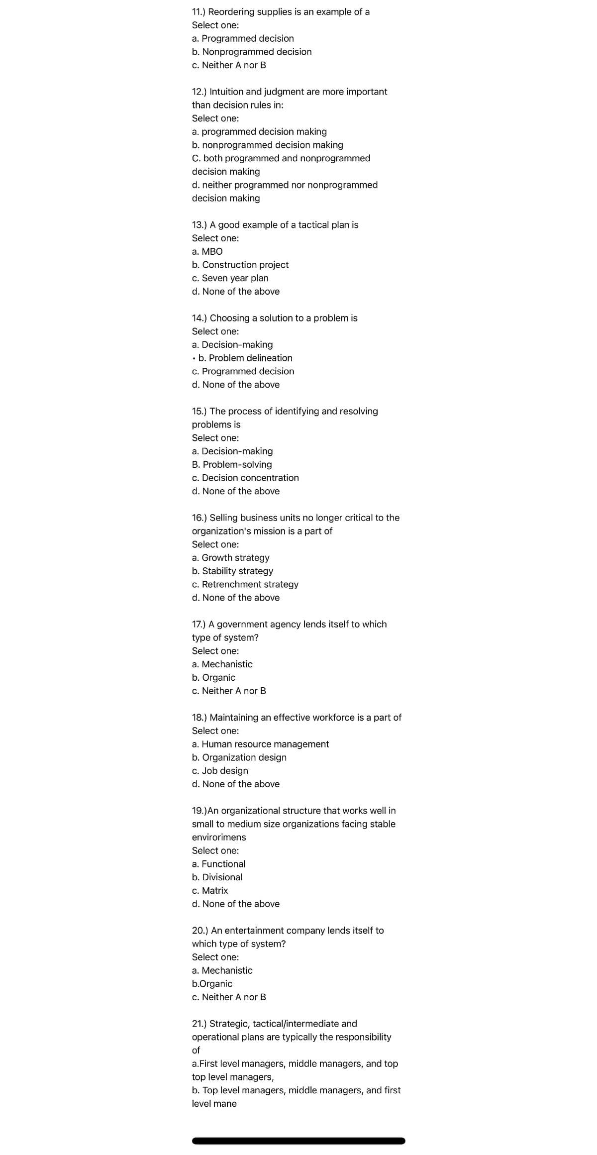 11.) Reordering supplies is an example of a
Select one:
a. Programmed decision
b. Nonprogrammed decision
c. Neither A nor B
12.) Intuition and judgment are more important
than decision rules in:
Select one:
a. programmed decision making
b. nonprogrammed decision making
C. both programmed and nonprogrammed
decision making
d. neither programmed nor nonprogrammed
decision making
13.) A good example of a tactical plan is
Select one:
a. MBO
b. Construction project
c. Seven year plan
d. None of the above
14.) Choosing a solution to a problem is
Select one:
a. Decision-making
. b. Problem delineation
c. Programmed decision
d. None of the above
15.) The process of identifying and resolving
problems is
Select one:
a. Decision-making
B. Problem-solving
c. Decision concentration
d. None of the above
16.) Selling business units no longer critical to the
organization's mission is a part of
Select one:
a. Growth strategy
b. Stability strategy
c. Retrenchment strategy
d. None of the above
17.) A government agency lends itself to which
type of system?
Select one:
a. Mechanistic
b. Organic
c. Neither A nor B
18.) Maintaining an effective workforce is a part of
Select one:
a. Human resource management
b. Organization design
c. Job design
d. None of the above
19.) An organizational structure that works well in
small to medium size organizations facing stable
envirorimens
Select one:
a. Functional
b. Divisional
c. Matrix
d. None of the above
20.) An entertainment company lends itself to
which type of system?
Select one:
a. Mechanistic
b.Organic
c. Neither A nor B
21.) Strategic, tactical/intermediate and
operational plans are typically the responsibility
of
a.First level managers, middle managers, and top
top level managers,
b. Top level managers, middle managers, and first
level mane