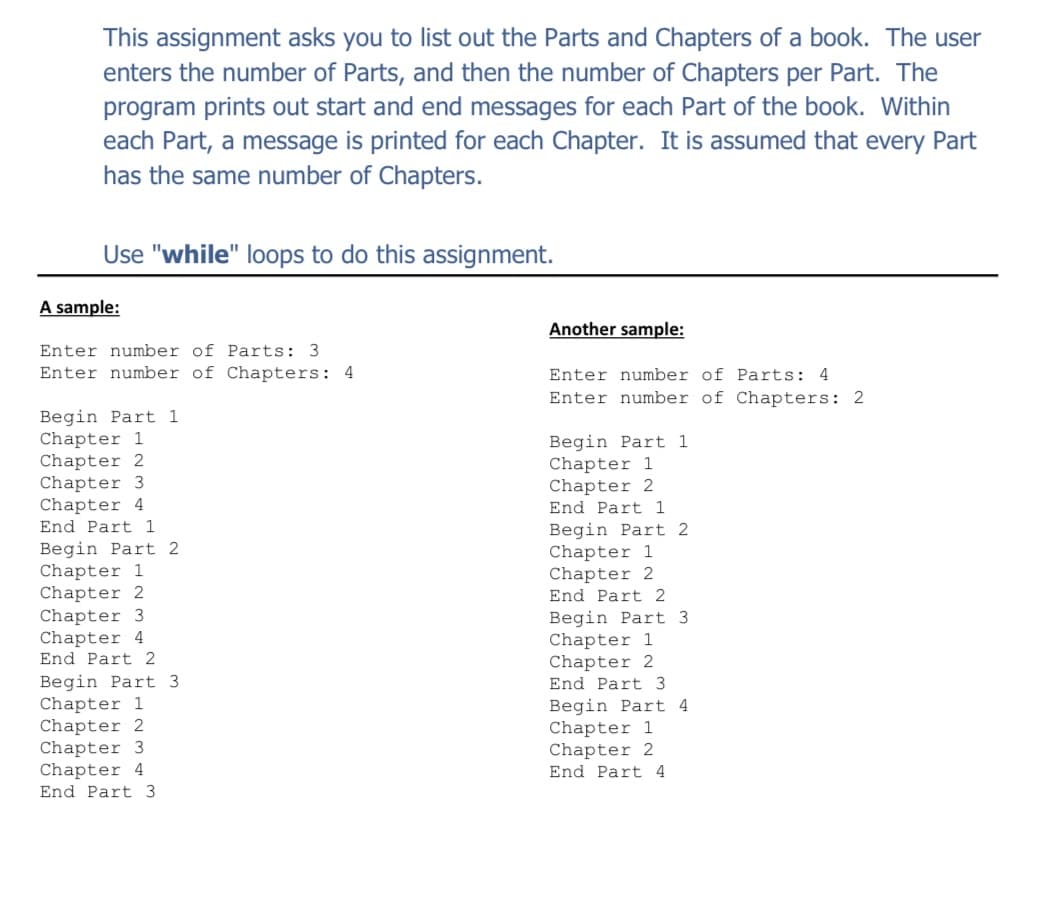 This assignment asks you to list out the Parts and Chapters of a book. The user
enters the number of Parts, and then the number of Chapters per Part. The
program prints out start and end messages for each Part of the book. Within
each Part, a message is printed for each Chapter. It is assumed that every Part
has the same number of Chapters.
Use "while" loops to do this assignment.
A sample:
Another sample:
Enter number of Parts: 3
Enter number of Chapters: 4
Enter number of Parts: 4
Enter number of Chapters: 2
Begin Part 1
Chapter 1
Chapter 2
Chapter 3
Chapter 4
Begin Part 1
Chapter 1
Chapter 2
End Part 1
End Part 1
Begin Part 2
Chapter 1
Chapter 2
Begin Part 2
Chapter 1
Chapter 2
Chapter 3
Chapter 4
End Part 2
End Part 2
Begin Part 3
Chapter 1
Chapter 2
Begin Part 3
Chapter 1
Chapter 2
Chapter 3
Chapter 4
End Part 3
Begin Part 4
Chapter 1
Chapter 2
End Part 4
End Part 3
