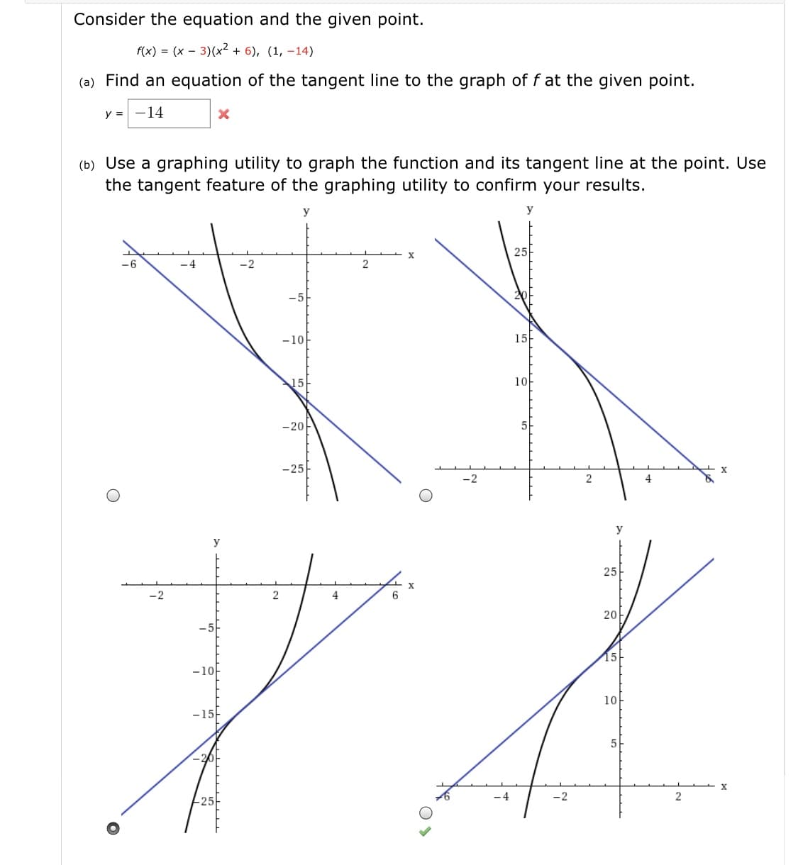 Consider the equation and the given point.
f(x) = (x – 3)(x² + 6), (1, –14)
(a) Find an equation of the tangent line to the graph of f at the given point.
y = -14
(b) Use a graphing utility to graph the function and its tangent line at the point. Use
the tangent feature of the graphing utility to confirm your results.
У
25-
-6
-4
-5
15-
-10-
10-
15
-25
х
y
25-
х
6.
20
15-
-10
10
-15
5
х
-4
2
2.
