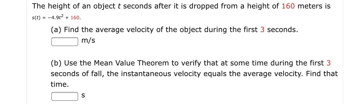 The height of an object t seconds after it is dropped from a height of 160 meters is
s(t) = -4.9t2 + 160.
(a) Find the average velocity of the object during the first 3 seconds.
m/s
(b) Use the Mean Value Theorem to verify that at some time during the first 3
seconds of fallI, the instantaneous velocity equals the average velocity. Find that
time.
