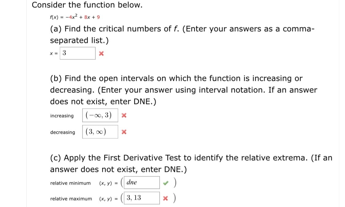 Consider the function below.
f(x) = -4x2 + 8x + 9
(a) Find the critical numbers of f. (Enter your answers as a comma-
separated list.)
(b) Find the open intervals on which the function is increasing or
decreasing. (Enter your answer using interval notation. If an answer
does not exist, enter DNE.)
(-0, 3)
increasing
(3, 0)
decreasing
(c) Apply the First Derivative Test to identify the relative extrema. (If an
answer does not exist, enter DNE.)
dne
(х, у) %3D
relative minimum
х)
3, 13
(х, у) %3D
relative maximum
