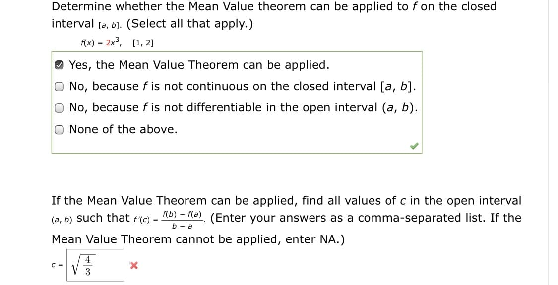 Determine whether the Mean Value theorem can be applied to f on the closed
interval [a, b]. (Select all that apply.)
f(x) = 2x, [1, 2]
O Yes, the Mean Value Theorem can be applied.
O No, because f is not continuous on the closed interval [a, b].
No, because f is not differentiable in the open interval (a, b).
None of the above.
If the Mean Value Theorem can be applied, find all values of c in the open interval
(a, b) such that f(c) = 10) = Ra). (Enter your answers as a comma-separated list. If the
%3D
Mean Value Theorem cannot be applied, enter NA.)
