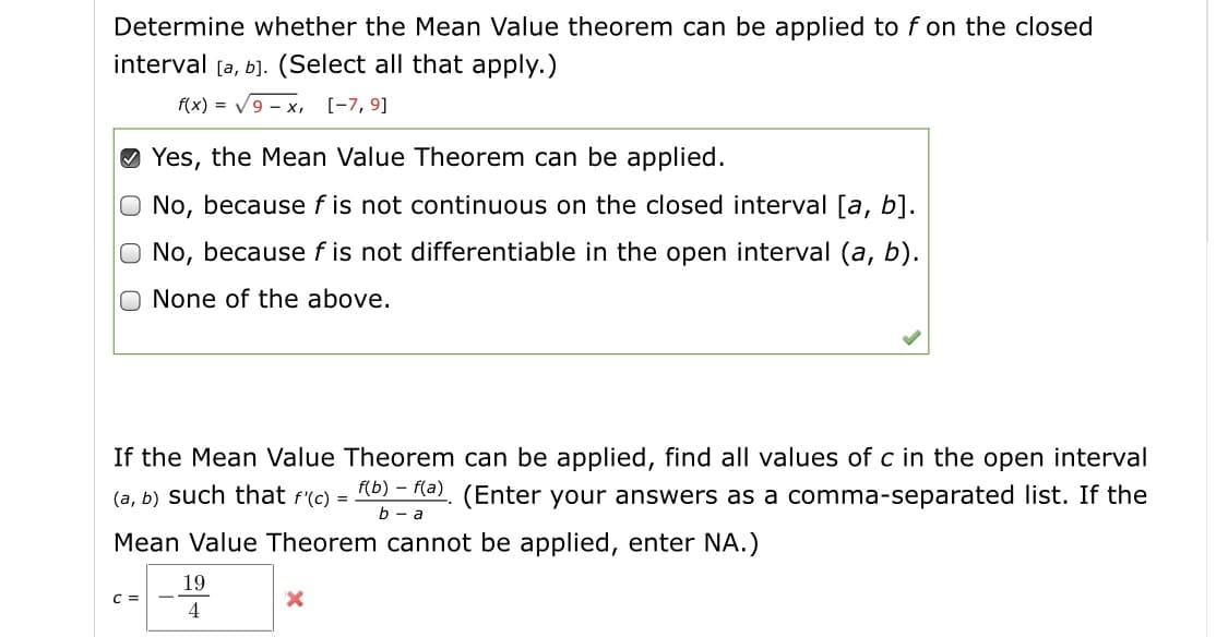 Determine whether the Mean Value theorem can be applied to f on the closed
interval [a, b]. (Select all that apply.)
f(x) = V9 - x, [-7, 9]
Yes, the Mean Value Theorem can be applied.
O No, because f is not continuous on the closed interval [a, b].
No, because f is not differentiable in the open interval (a, b).
None of the above.
If the Mean Value Theorem can be applied, find all values of c in the open interval
(a, b) such that f'(c) = 10) = Re), (Enter your answers as a comma-separated list. If the
Mean Value Theorem cannot be applied, enter NA.)
19
4

