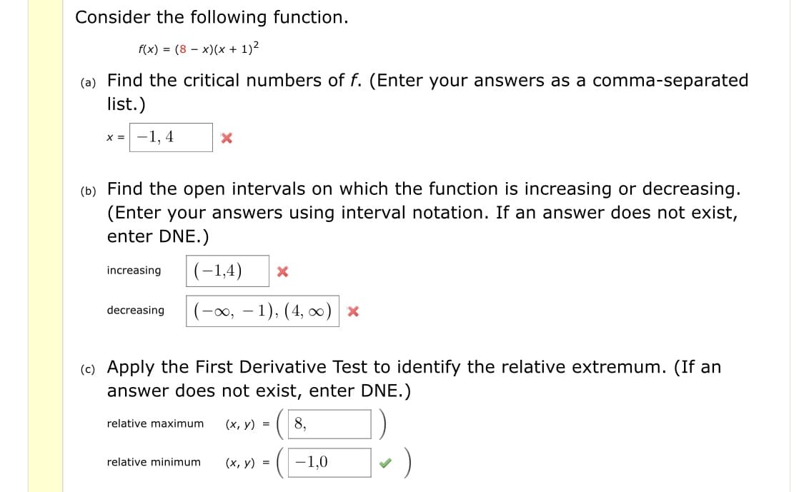 Consider the following function.
f(x) = (8 – x)(x + 1)2
(a) Find the critical numbers of f. (Enter your answers as a comma-separated
list.)
х 3D —1. 4
(b) Find the open intervals on which the function is increasing or decreasing.
(Enter your answers using interval notation. If an answer does not exist,
enter DNE.)
|(-1,4)
increasing
|(-x, – 1), (4, 0) x
decreasing
(c) Apply the First Derivative Test to identify the relative extremum. (If an
answer does not exist, enter DNE.)
8,
relative maximum
(х, у) %3D
)
-1,0
(х, у) %3D
relative minimum
