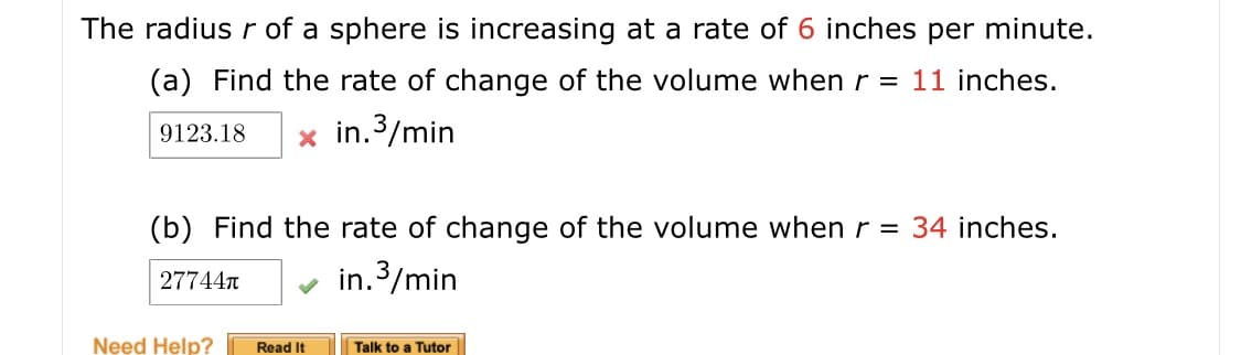 The radius r of a sphere is increasing at a rate of 6 inches per minute.
(a) Find the rate of change of the volume whenr = 11 inches.
in.3/min
9123.18
(b) Find the rate of change of the volume when r = 34 inches.
in.3/min
277447
Read It
Talk to a Tutor
Need Help?
