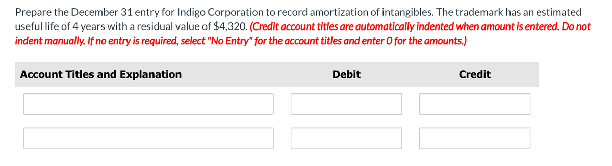 Prepare the December 31 entry for Indigo Corporation to record amortization of intangibles. The trademark has an estimated
useful life of 4 years with a residual value of $4,320. (Credit account titles are automatically indented when amount is entered. Do not
indent manually. If no entry is required, select "No Entry" for the account titles and enter O for the amounts.)
Account Titles and Explanation
Debit
Credit
