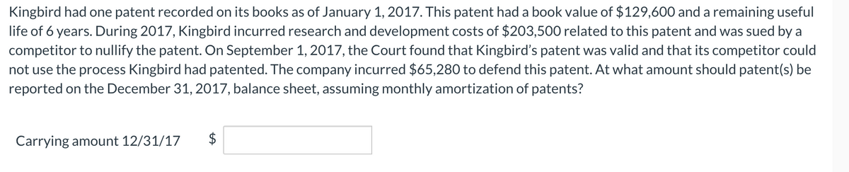 Kingbird had one patent recorded on its books as of January 1, 2017. This patent had a book value of $129,600 and a remaining useful
life of 6 years. During 2017, Kingbird incurred research and development costs of $203,500 related to this patent and was sued by a
competitor to nullify the patent. On September 1, 2017, the Court found that Kingbird's patent was valid and that its competitor could
not use the process Kingbird had patented. The company incurred $65,280 to defend this patent. At what amount should patent(s) be
reported on the December 31, 2017, balance sheet, assuming monthly amortization of patents?
Carrying amount 12/31/17
$
