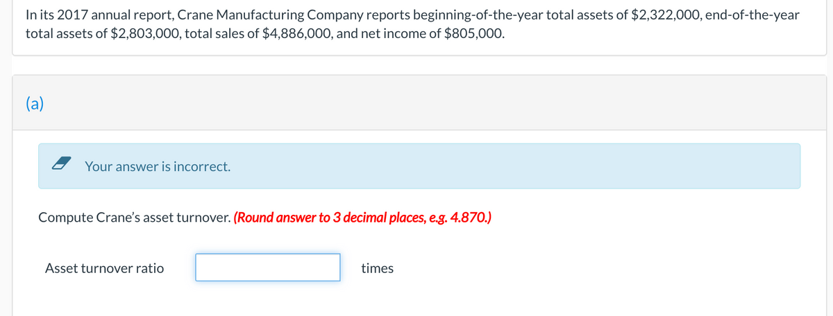 In its 2017 annual report, Crane Manufacturing Company reports beginning-of-the-year total assets of $2,322,000, end-of-the-year
total assets of $2,803,000, total sales of $4,886,000, and net income of $805,000.
(a)
Your answer is incorrect.
Compute Crane's asset turnover. (Round answer to 3 decimal places, e.g. 4.870.)
Asset turnover ratio
times
