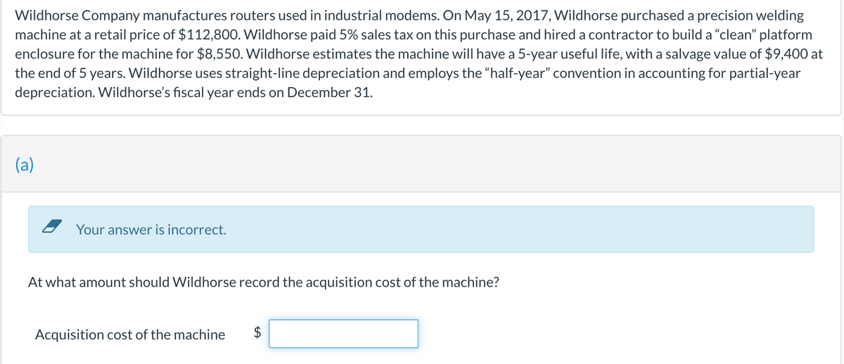 Wildhorse Company manufactures routers used in industrial modems. On May 15, 2017, Wildhorse purchased a precision welding
machine at a retail price of $112,800. Wildhorse paid 5% sales tax on this purchase and hired a contractor to build a "clean" platform
enclosure for the machine for $8,550. Wildhorse estimates the machine will have a 5-year useful life, with a salvage value of $9,400 at
the end of 5 years. Wildhorse uses straight-line depreciation and employs the "half-year" convention in accounting for partial-year
depreciation. Wildhorse's fiscal year ends on December 31.
(a)
Your answer is incorrect.
At what amount should Wildhorse record the acquisition cost of the machine?
Acquisition cost of the machine
%24
