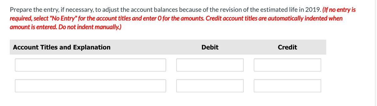 Prepare the entry, if necessary, to adjust the account balances because of the revision of the estimated life in 2019. (If no entry is
required, select "No Entry" for the account titles and enter 0 for the amounts. Credit account titles are automatically indented when
amount is entered. Do not indent manually.)
Account Titles and Explanation
Debit
Credit
