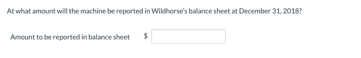 At what amount will the machine be reported in Wildhorse's balance sheet at December 31, 2018?
Amount to be reported in balance sheet
$
