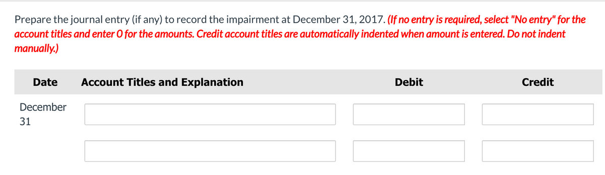 Prepare the journal entry (if any) to record the impairment at December 31, 2017. (If no entry is required, select "No entry" for the
account titles and enter O for the amounts. Credit account titles are automatically indented when amount is entered. Do not indent
manually.)
Date
Account Titles and Explanation
Debit
Credit
December
31

