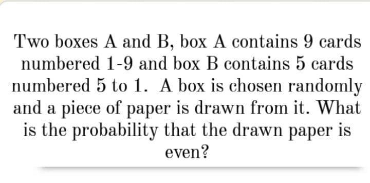Two boxes A and B, box A contains 9 cards
numbered 1-9 and box B contains 5 cards
numbered 5 to 1. A box is chosen randomly
and a piece of paper is drawn from it. What
is the probability that the drawn paper is
even?
