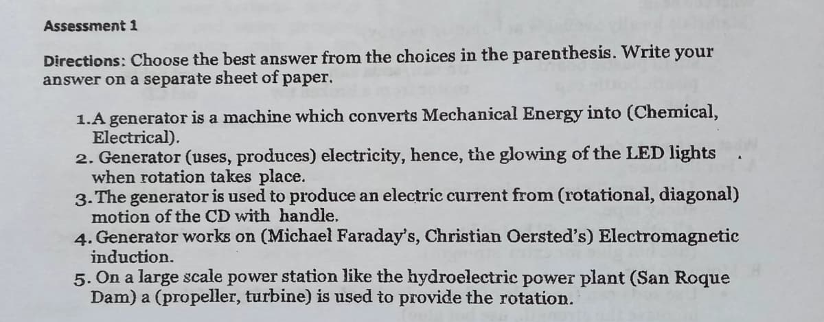 Assessment 1
Directions: Choose the best answer from the choices in the parenthesis. Write your
answer on a separate sheet of paper.
1.A generator is a machine which converts Mechanical Energy into (Chemical,
Electrical).
2. Generator (uses, produces) electricity, hence, the glowing of the LED lights
when rotation takes place.
3. The generator is used to produce an electric current from (rotational, diagonal)
motion of the CD with handle.
4. Generator works on (Michael Faraday's, Christian Oersted's) Electromagnetic
induction.
5. On a large scale power station like the hydroelectric power plant (San Roque
Dam) a (propeller, turbine) is used to provide the rotation.

