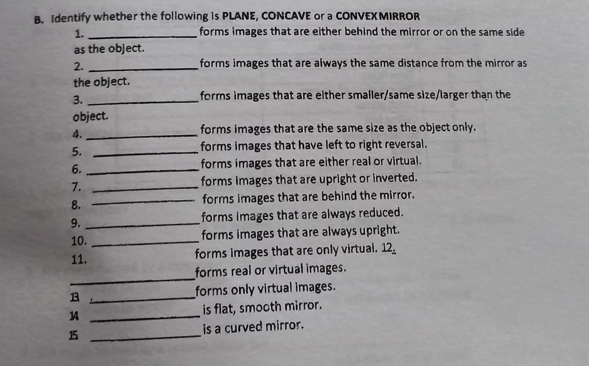 B. Identify whether the following is PLANE, CONCAVE or a CONVEXMIRROR
1.
forms images that are either behind the mirror or on the same side
as the object.
2.
forms images that are always the same distance from the mirror as
the object.
3.
forms images that are either smaller/same size/larger than the
object.
forms images that are the same size as the object only.
forms images that have left to right reversal.
4.
5.
6.
forms images that are either real or virtual.
forms images that are upright or inverted.
forms images that are behind the mirror.
7.
8.
forms Images that are always reduced.
forms images that are always upright.
forms images that are only virtual, 12.
forms real or virtual images.
forms only virtual Images.
is flat, smooth mirror.
is a curved mirror.
9.
10.
11.
13
14
15
