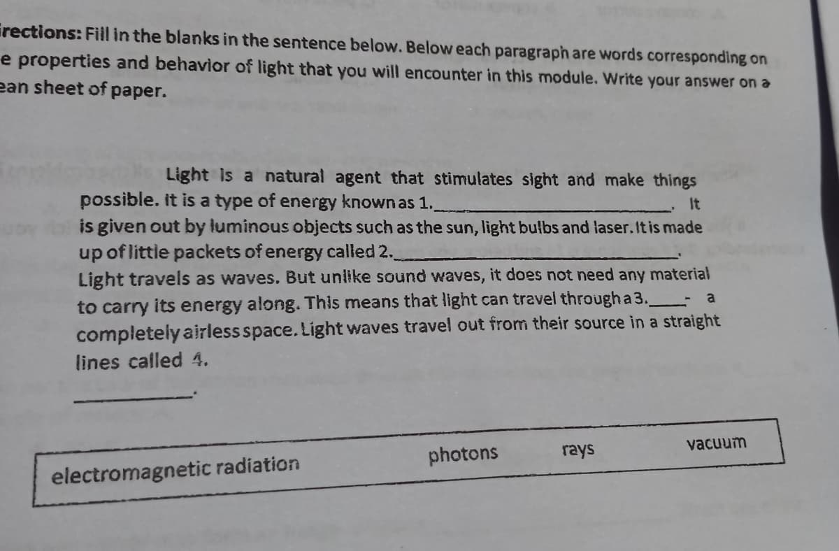 irections: Fill in the blanks in the sentence below. Below each paragraph are words corresponding on
e properties and behavior of light that you will encounter in this module. Write your answer on a
ean sheet of paper.
Light is a natural agent that stimulates sight and make things
possible. it is a type of energy known as 1.
is given out by luminous objects such as the sun, light bulbs and laser. It is made
up of littie packets of energy called 2.
Light travels as waves. But unlike sound waves, it does not need any material
It
a
to carry its energy along. This means that light can travel through a 3.
completely airless space. Light waves travel out from their source in a straight
lines called 4.
vacuum
photons
rays
electromagnetic radiation
