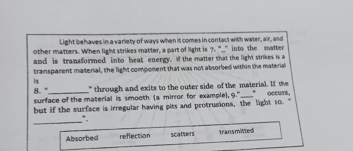 Light behaves in a variety of ways when it comes in contact with water, air, and
other matters. When light strikes matter, a part of light is 7. "" into the matter
and is transformed into heat energy. If the matter that the light strikes is a
transparent material, the light component that was not absorbed within the material
is
8.
" through and exits to the outer side of the material. If the
surface of the material is smooth (a mirror for example), 9."
occurs,
44
but if the surface is irregular having pits and protrusions, the light 10.
Absorbed
reflection
scatters
transmitted
