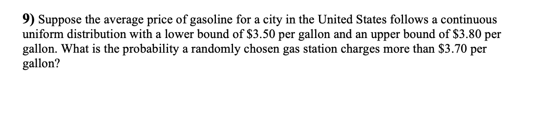 9) Suppose the average price of gasoline for a city in the United States follows a continuous
uniform distribution with a lower bound of $3.50 per gallon and an upper bound of $3.80 per
gallon. What is the probability a randomly chosen gas station charges more than $3.70 per
gallon?