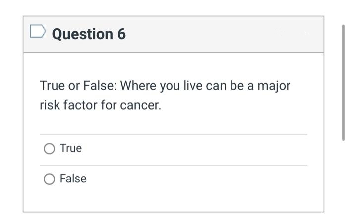 Question 6
True or False: Where you live can be a major
risk factor for cancer.
True
False