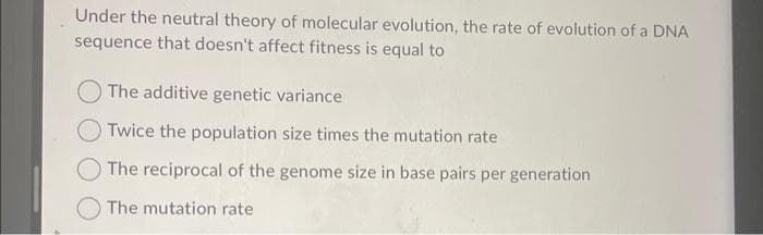 Under the neutral theory of molecular evolution, the rate of evolution of a DNA
sequence that doesn't affect fitness is equal to
The additive genetic variance
Twice the population size times the mutation rate
The reciprocal of the genome size in base pairs per generation
The mutation rate