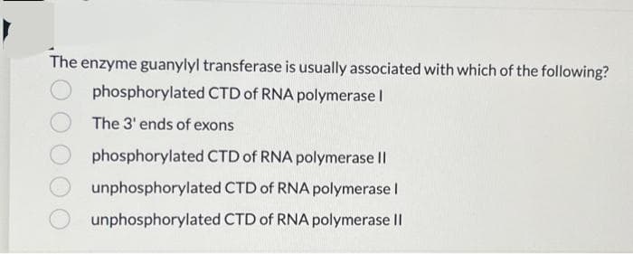 The enzyme guanylyl transferase is usually associated with which of the following?
phosphorylated CTD of RNA polymerase I
The 3' ends of exons
phosphorylated CTD of RNA polymerase II
unphosphorylated CTD of RNA polymerase I
unphosphorylated CTD of RNA polymerase II