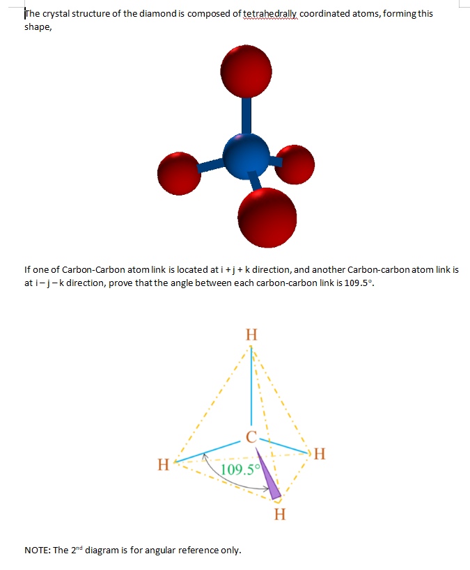 rhe crystal structure of the diamond is composed of tetrahedrally coordinated atoms, forming this
shape,
If one of Carbon-Carbon atom link is located at i +j+ k direction, and another Carbon-carbon atom link is
at i-j-k direction, prove that the angle between each carbon-carbon link is 109.5°.
H
H
H.
109.5
H
NOTE: The 2nd diagram is for angular reference only.
