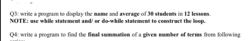 Q3: write a program to display the name and average of 30 students in 12 lessons.
NOTE: use while statement and/ or do-while statement to construct the loop.
Q4: write a program to find the final summation of a given number of terms from following
