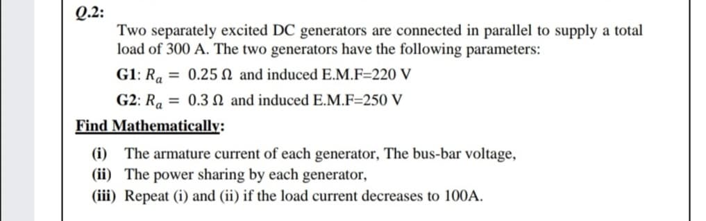 Q.2:
Two separately excited DC generators are connected in parallel to supply a total
load of 300 A. The two generators have the following parameters:
G1: Ra = 0.25 N and induced E.M.F=220 V
G2: Ra = 0.3 N and induced E.M.F=250 V
Find Mathematically:
(i) The armature current of each generator, The bus-bar voltage,
(ii) The power sharing by each generator,
(iii) Repeat (i) and (ii) if the load current decreases to 100A.
