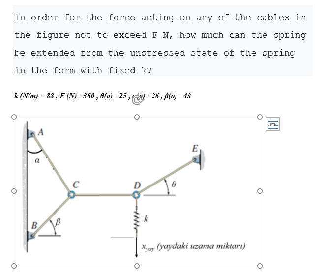 In order for the force acting on any of the cables in
the figure not to exceed F N, how much can the spring
be extended from the unstressed state of the spring
in the form with fixed k?
k (N/m) = 88 , F (N) =360, 0(0) =25,
=26, B(0) =43
a
B
Xyay (yaydaki uzama miktarı)
