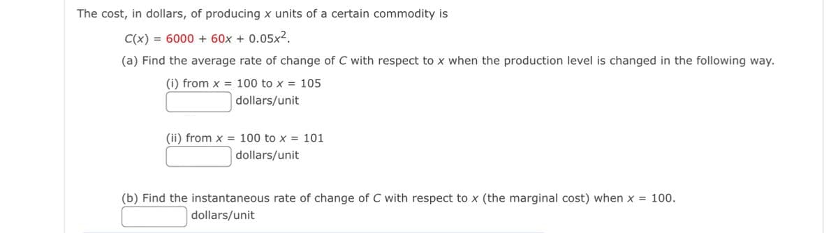 The cost, in dollars, of producing x units of a certain commodity is
C(x) = 6000 + 60x + 0.05x².
(a) Find the average rate of change of C with respect to x when the production level is changed in the following way.
(i) from x = 100 to x = 105
dollars/unit
(ii) from x = 100 to x = 101
dollars/unit
(b) Find the instantaneous rate of change of C with respect to x (the marginal cost) when x = 100.
dollars/unit
