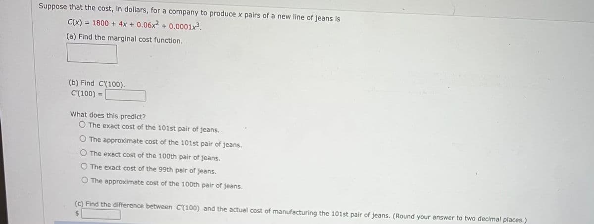 Suppose that the cost, in dollars, for a company to produce x pairs of a new line of jeans is
C(x) = 1800 + 4x + 0.06x² + 0.0001x3.
(a) Find the marginal cost function.
(b) Find C'(100).
C'(100) =
%3D
What does this predict?
O The exact cost of the 101st pair of jeans.
O The approximate cost of the 101st pair of jeans.
O The exact cost of the 100th pair of jeans.
O The exact cost of the 99th pair of jeans.
O The approximate cost of the 100th pair of jeans.
(c) Find the difference between C'(100) and the actual cost of manufacturing the 101st pair of jeans. (Round your answer to two decimal places.)
%$4
