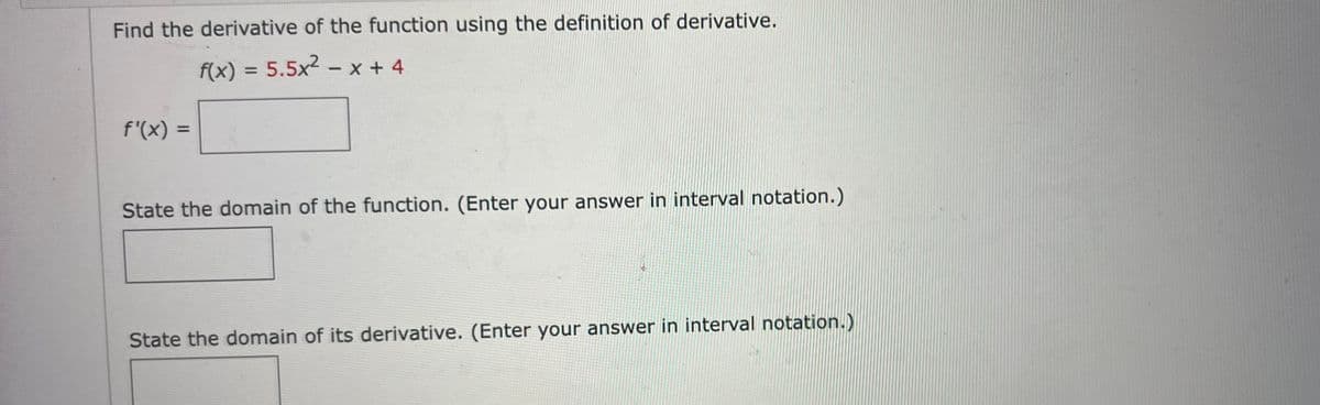 Find the derivative of the function using the definition of derivative.
f(x) = 5.5x2 - x + 4
%3D
f'(x) =
%3D
State the domain of the function. (Enter your answer in interval notation.)
State the domain of its derivative. (Enter your answer in interval notation.)
