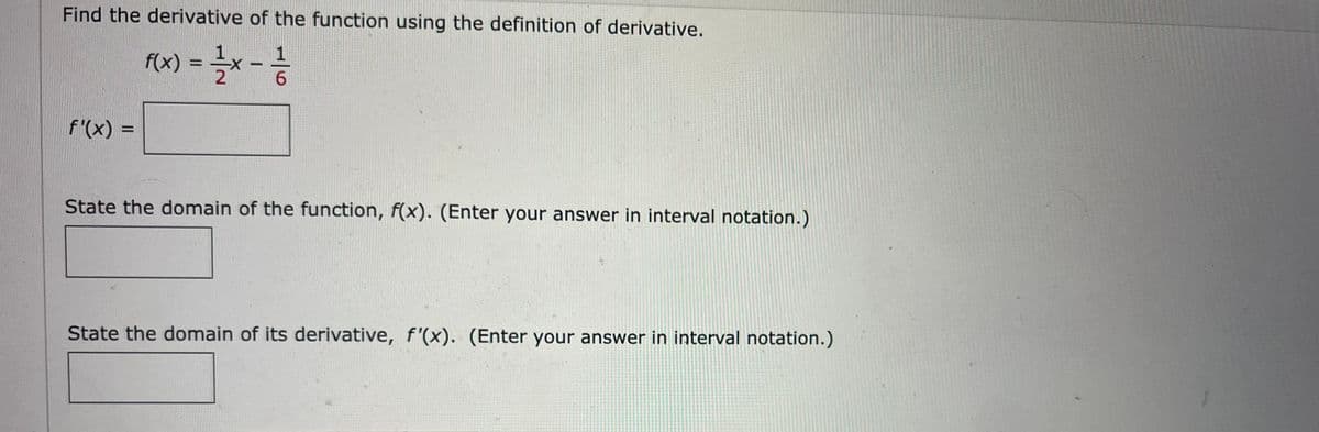 Find the derivative of the function using the definition of derivative.
f(x) = x -
f'(x) =
State the domain of the function, f(x). (Enter your answer in interval notation.)
State the domain of its derivative, f'(x). (Enter your answer in interval notation.)
